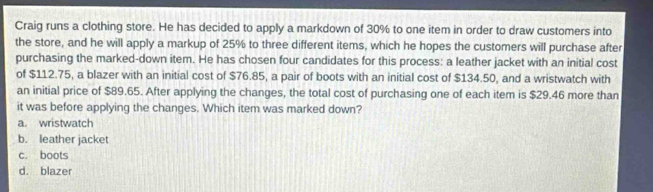 craig runs a clothing store. he has decided to apply a markdown of 30% to one item in order to draw customers into the store, and he will apply a markup of 25% to three different items, which he hopes the customers will purchase after purchasing the marked - down item. he has chosen four candidates for this process: a leather jacket with an initial cost of $112.75, a blazer with an initial cost of $76.85, a pair of boots with an initial cost of $134.50, and a wristwatch with an initial price of $89.65. after applying the changes, the total cost of purchasing one of each item is $29.46 more than it was before applying the changes. which item was marked down?\na. wristwatch\nb. leather jacket\nc. boots\nd. blazer