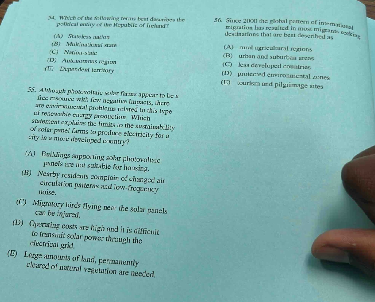 54. which of the following terms best describes the political entity of the republic of ireland? (a) stateless nation (b) multinational state (c) nation - state (d) autonomous region (e) dependent territory 55. although photovoltaic solar farms appear to be a free resource with few negative impacts, there are environmental problems related to this type of renewable energy production. which statement explains the limits to the sustainability of solar panel farms to produce electricity for a city in a more developed country? (a) buildings supporting solar photovoltaic panels are not suitable for housing. (b) nearby residents complain of changed air circulation patterns and low - frequency noise. (c) migratory birds flying near the solar panels can be injured. (d) operating costs are high and it is difficult to transmit solar power through the electrical grid. (e) large amounts of land, permanently cleared of natural vegetation are needed. 56. since 2000 the global pattern of international migration has resulted in most migrants seeking destinations that are best described as (a) rural agricultural regions (b) urban and suburban areas (c) less developed countries (d) protected environmental zones (e) tourism and pilgrimage sites