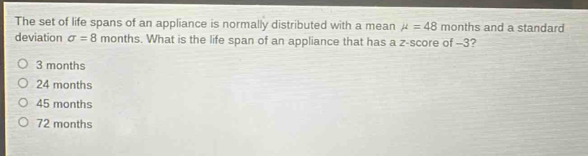 the set of life spans of an appliance is normally distributed with a mean $mu = 48$ months and a standard deviation $sigma = 8$ months. what is the life span of an appliance that has a z - score of $- 3$?\n3 months\n24 months\n45 months\n72 months