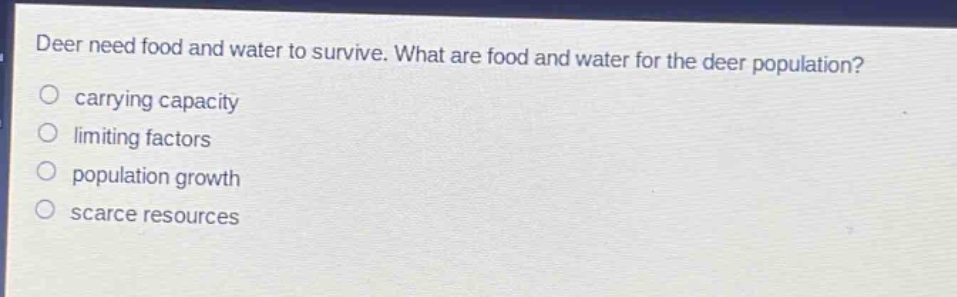 deer need food and water to survive. what are food and water for the deer population?\no carrying capacity\no limiting factors\no population growth\no scarce resources