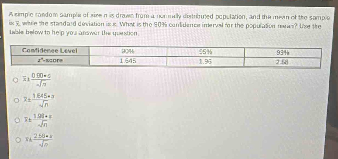 a simple random sample of size n is drawn from a normally distributed population, and the mean of the sample is $\bar{x}$, while the standard deviation is s. what is the 90% confidence interval for the population mean? use the table below to help you answer the question.\n| confidence level | 90% | 95% | 99% |\n| ---- | ---- | ---- | ---- |\n| $z^{*}$ -score | 1.645 | 1.96 | 2.58 |\n$\bar{x}pm\frac{0.90cdot s}{sqrt{n}}$\n$\bar{x}pm\frac{1.645cdot s}{sqrt{n}}$\n$\bar{x}pm\frac{1.96cdot s}{sqrt{n}}$\n$\bar{x}pm\frac{2.58cdot s}{sqrt{n}}$