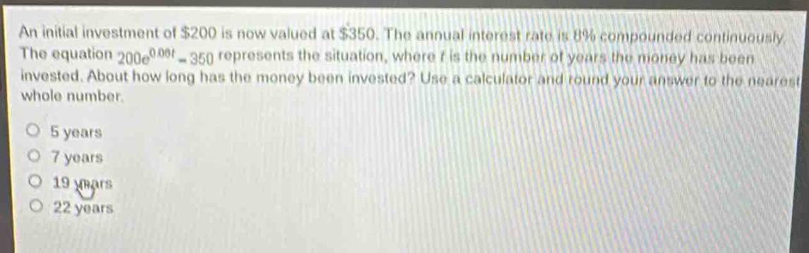 an initial investment of $200 is now valued at $350. the annual interest rate is 8% compounded continuously. the equation $200e^{0.08t}=350$ represents the situation, where $t$ is the number of years the money has been invested. about how long has the money been invested? use a calculator and round your answer to the nearest whole number.\no 5 years\no 7 years\no 19 years\no 22 years