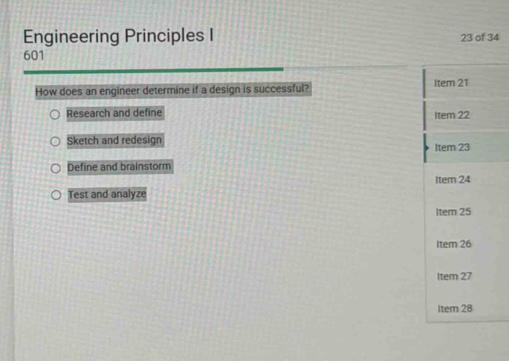 engineering principles i 601\n23 of 34\nhow does an engineer determine if a design is successful?\nresearch and define\nsketch and redesign\ndefine and brainstorm\ntest and analyze\nitem 21\nitem 22\nitem 23\nitem 24\nitem 25\nitem 26\nitem 27\nitem 28