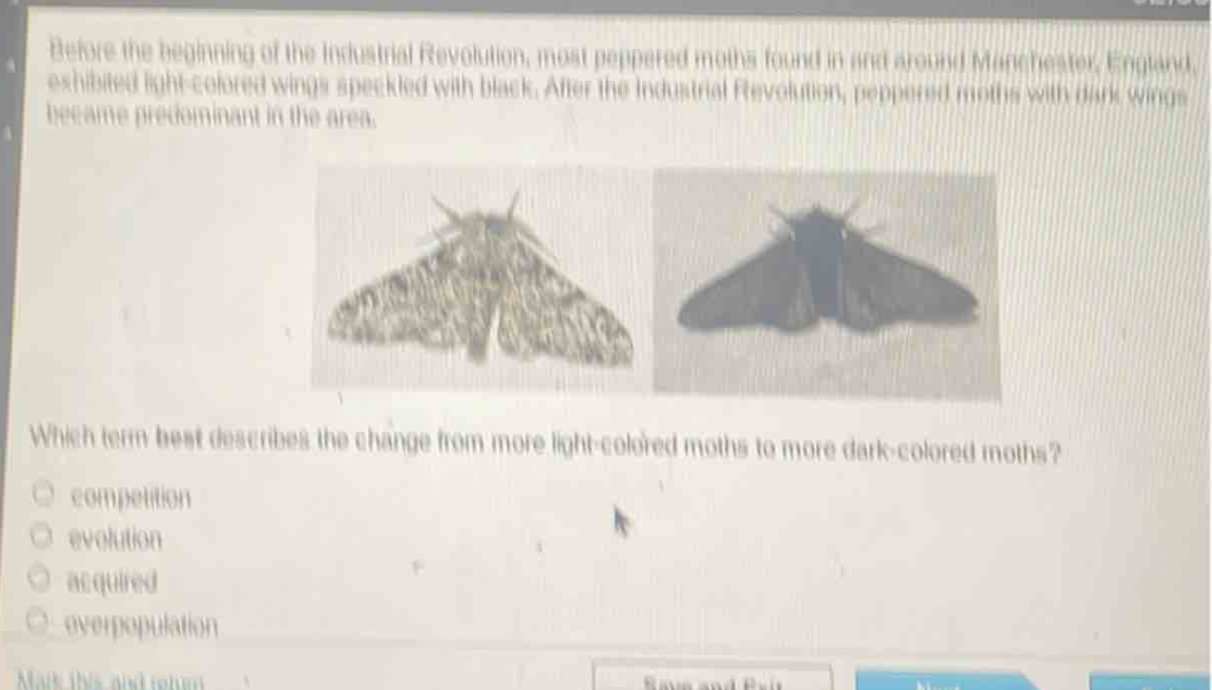 before the beginning of the industrial revolution, most peppered moths found in and around manchester, england, exhibited light - colored wings speckled with black. after the industrial revolution, peppered moths with dark wings became predominant in the area. which term best describes the change from more light - colored moths to more dark - colored moths?\ncompetition\nevolution\nacquired\noverpopulation