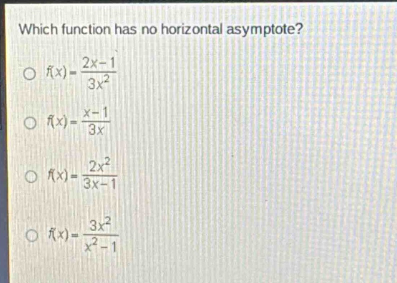 which function has no horizontal asymptote?\n○ (f(x)=\frac{2x - 1}{3x^{2}})\n○ (f(x)=\frac{x - 1}{3x})\n○ (f(x)=\frac{2x^{2}}{3x - 1})\n○ (f(x)=\frac{3x^{2}}{x^{2}-1})