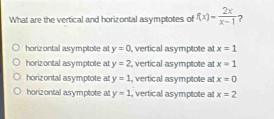 what are the vertical and horizontal asymptotes of $f(x)=\frac{2x}{x - 1}$?\no horizontal asymptote at $y = 0$, vertical asymptote at $x = 1$\no horizontal asymptote at $y = 2$, vertical asymptote at $x = 1$\no horizontal asymptote at $y = 1$, vertical asymptote at $x = 0$\no horizontal asymptote at $y = 1$, vertical asymptote at $x = 2$