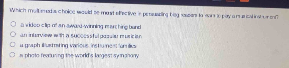 which multimedia choice would be most effective in persuading blog readers to learn to play a musical instrument?\n○ a video clip of an award - winning marching band\n○ an interview with a successful popular musician\n○ a graph illustrating various instrument families\n○ a photo featuring the worlds largest symphony