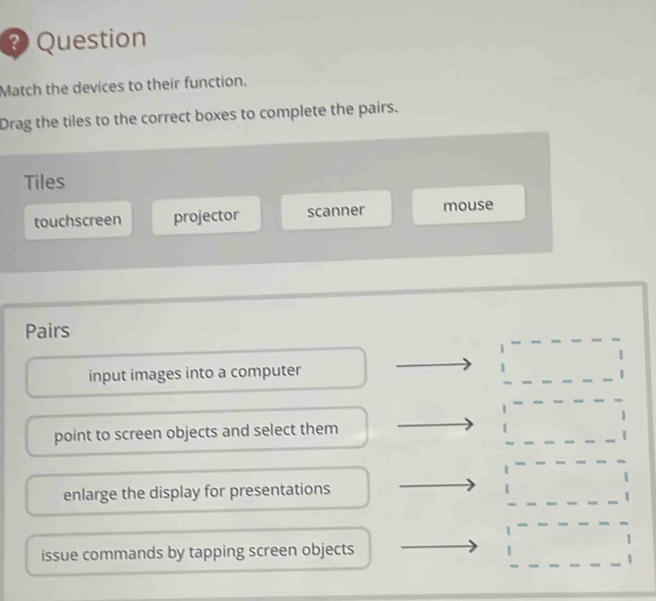 question\nmatch the devices to their function.\ndrag the tiles to the correct boxes to complete the pairs.\ntiles\ntouchscreen projector scanner mouse\npairs\ninput images into a computer\npoint to screen objects and select them\nenlarge the display for presentations\nissue commands by tapping screen objects