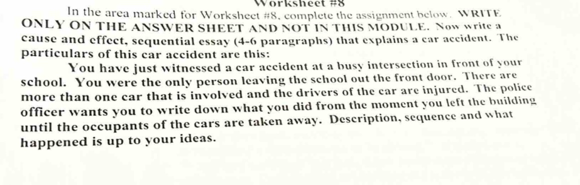 worksheet #8\nin the area marked for worksheet #8, complete the assignment below. write only on the answer sheet and not in this module. now write a cause and effect, sequential essay (4 - 6 paragraphs) that explains a car accident. the particulars of this car accident are this:\nyou have just witnessed a car accident at a busy intersection in front of your school. you were the only person leaving the school out the front door. there are more than one car that is involved and the drivers of the car are injured. the police officer wants you to write down what you did from the moment you left the building until the occupants of the cars are taken away. description, sequence and what happened is up to your ideas.