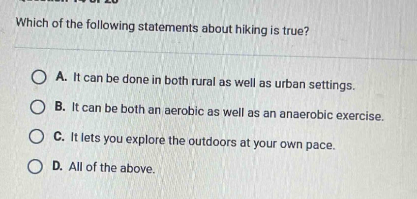 which of the following statements about hiking is true?\na. it can be done in both rural as well as urban settings.\nb. it can be both an aerobic as well as an anaerobic exercise.\nc. it lets you explore the outdoors at your own pace.\nd. all of the above.