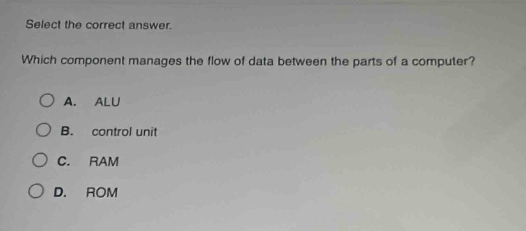 select the correct answer. which component manages the flow of data between the parts of a computer? a. alu b. control unit c. ram d. rom
