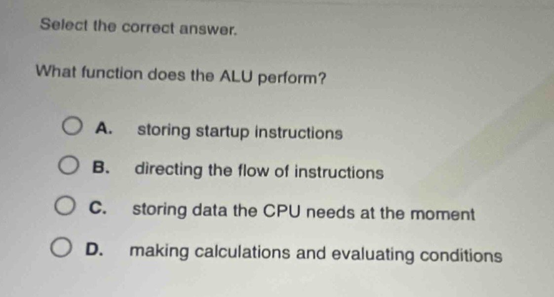 select the correct answer.\nwhat function does the alu perform?\na. storing startup instructions\nb. directing the flow of instructions\nc. storing data the cpu needs at the moment\nd. making calculations and evaluating conditions