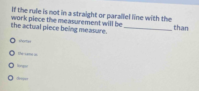 if the rule is not in a straight or parallel line with the work piece the measurement will be ____________ than the actual piece being measure.\nshorter\nthe same as\nlonger\ndeeper