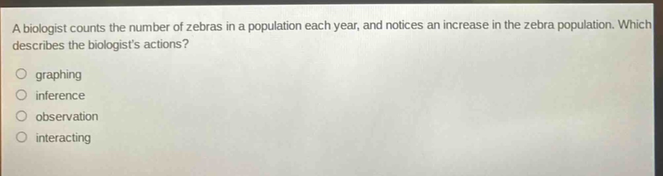 a biologist counts the number of zebras in a population each year, and notices an increase in the zebra population. which describes the biologists actions?\ngraphing\ninference\nobservation\ninteracting