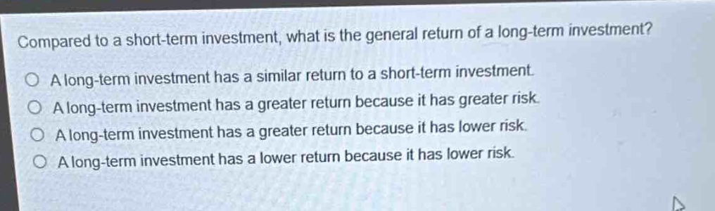 compared to a short - term investment, what is the general return of a long - term investment?\no a long - term investment has a similar return to a short - term investment.\no a long - term investment has a greater return because it has greater risk.\no a long - term investment has a greater return because it has lower risk.\no a long - term investment has a lower return because it has lower risk.