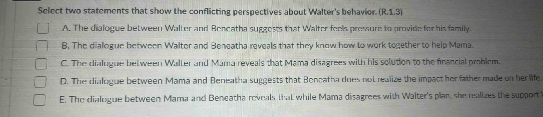 select two statements that show the conflicting perspectives about walters behavior. (r.1.3)\na. the dialogue between walter and beneatha suggests that walter feels pressure to provide for his family.\nb. the dialogue between walter and beneatha reveals that they know how to work together to help mama.\nc. the dialogue between walter and mama reveals that mama disagrees with his solution to the financial problem.\nd. the dialogue between mama and beneatha suggests that beneatha does not realize the impact her father made on her life.\ne. the dialogue between mama and beneatha reveals that while mama disagrees with walters plan, she realizes the support