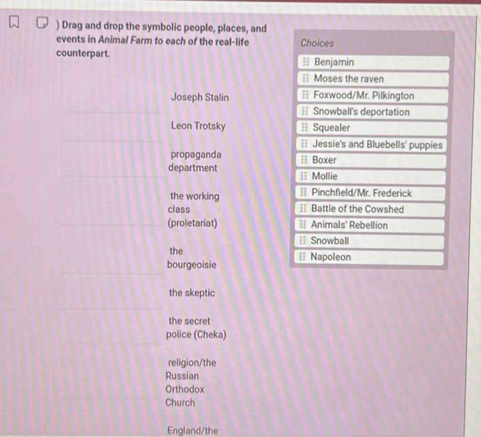 drag and drop the symbolic people, places, and events in animal farm to each of the real - life counterpart.\njoseph stalin\nleon trotsky\npropaganda department\nthe working class (proletariat)\nthe bourgeoisie\nthe skeptic\nthe secret police (cheka)\nreligion/the russian orthodox church\nengland/the\nchoices\nbenjamin\nmoses the raven\nfoxwood/mr. pilkington\nsnowballs deportation\nsquealer\njessies and bluebells puppies\nboxer\nmollie\npinchfield/mr. frederick\nbattle of the cowshed\nanimals rebellion\nsnowball\nnapoleon