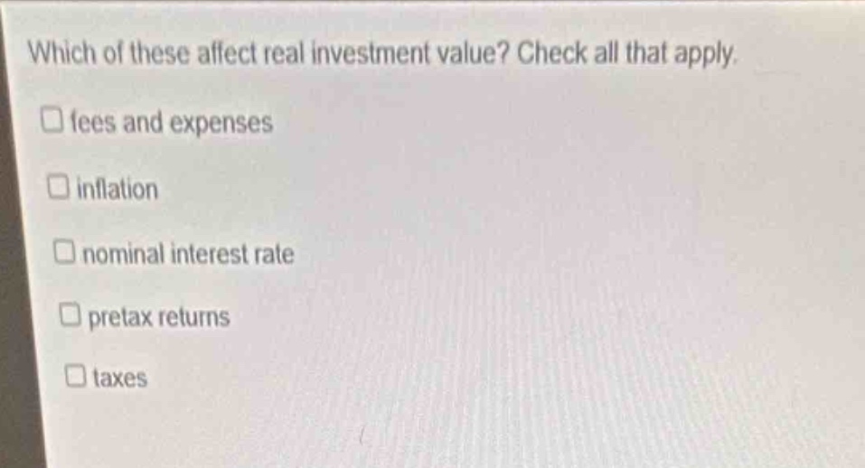 which of these affect real investment value? check all that apply. \n□ fees and expenses\n□ inflation\n□ nominal interest rate\n□ pretax returns\n□ taxes