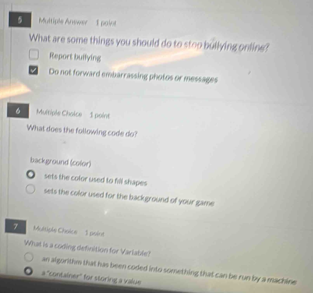 5 multiple answer 1 point what are some things you should do to stop bullying online? report bullying do not forward embarrassing photos or messages 6 multiple choice 1 point what does the following code do? background (color) sets the color used to fill shapes sets the color used for the background of your game 7 multiple choice 1 point what is a coding definition for variable? an algorithm that has been coded into something that can be run by a machine a \container\ for storing a value