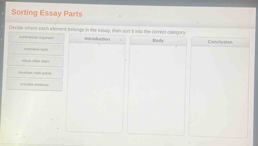 sorting essay parts\ndecide where each element belongs in the essay, then sort it into the correct category.\nsummarizes argument\noverviews topic\nrebuts other claim\ndevelops main points\nprovides evidence\nintroduction\nbody\nconclusion