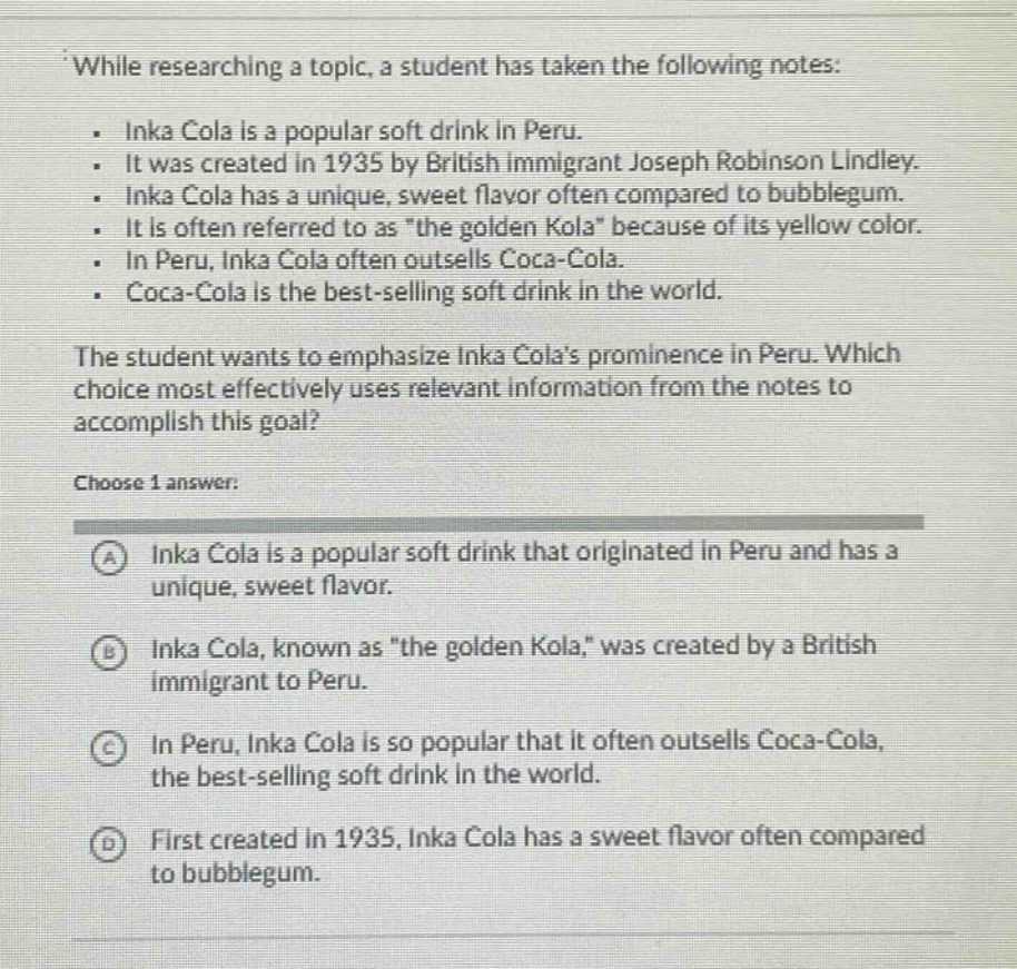 while researching a topic, a student has taken the following notes: \n. inka cola is a popular soft drink in peru. \n. it was created in 1935 by british immigrant joseph robinson lindley. \n. inka cola has a unique, sweet flavor often compared to bubblegum. \n. it is often referred to as \the golden kola\ because of its yellow color. \n. in peru, inka cola often outsells coca - cola. \n. coca - cola is the best - selling soft drink in the world.\nthe student wants to emphasize inka colas prominence in peru. which choice most effectively uses relevant information from the notes to accomplish this goal?\nchoose 1 answer:\na inka cola is a popular soft drink that originated in peru and has a unique, sweet flavor.\nb inka cola, known as \the golden kola,\ was created by a british immigrant to peru.\nc in peru, inka cola is so popular that it often outsells coca - cola, the best - selling soft drink in the world.\nd first created in 1935, inka cola has a sweet flavor often compared to bubblegum.