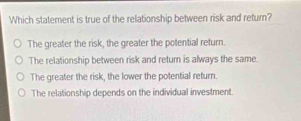 which statement is true of the relationship between risk and return?\no the greater the risk, the greater the potential return.\no the relationship between risk and return is always the same.\no the greater the risk, the lower the potential return.\no the relationship depends on the individual investment.
