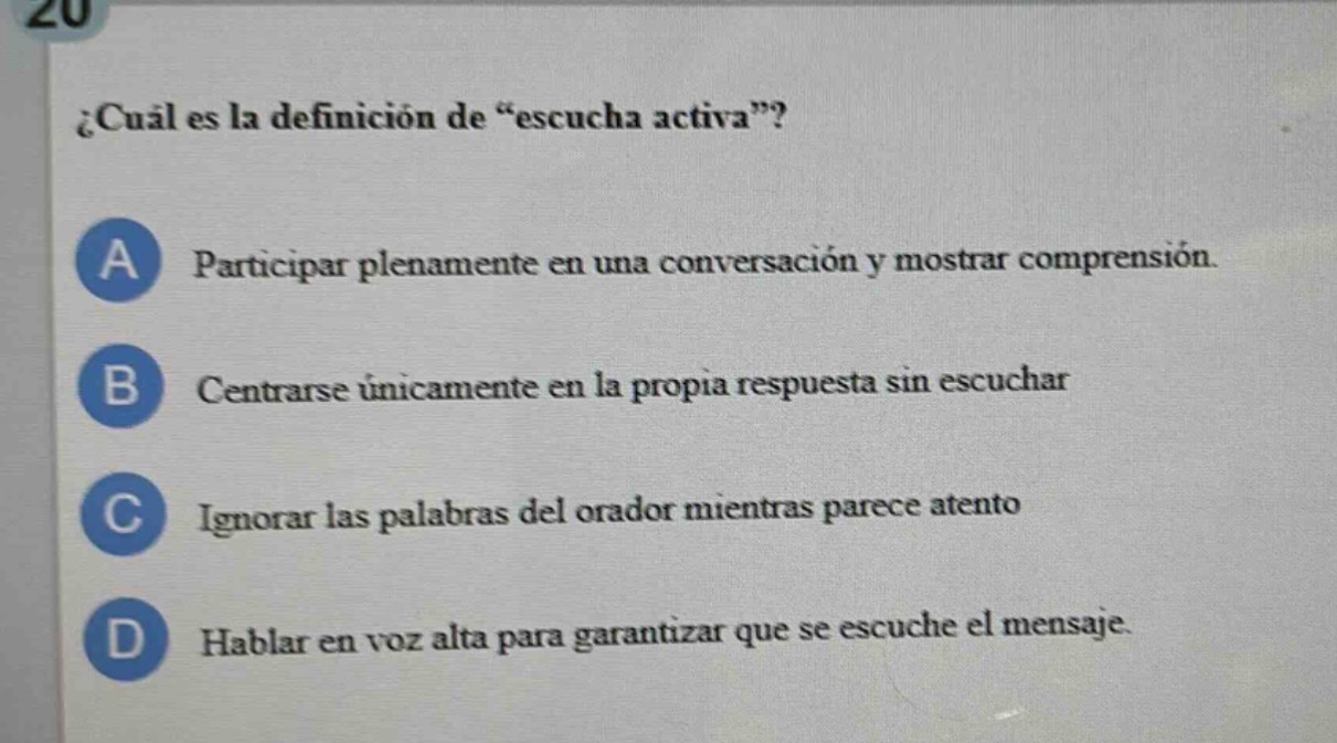 ¿cuál es la definición de “escucha activa”?\na participar plenamente en una conversación y mostrar comprensión.\nb centrarse únicamente en la propia respuesta sin escuchar\nc ignorar las palabras del orador mientras parece atento\nd hablar en voz alta para garantizar que se escuche el mensaje.