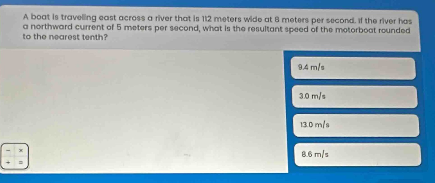 a boat is traveling east across a river that is 112 meters wide at 8 meters per second. if the river has a northward current of 5 meters per second, what is the resultant speed of the motorboat rounded to the nearest tenth? 9.4 m/s 3.0 m/s 13.0 m/s 8.6 m/s