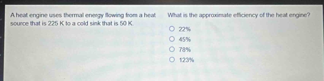 a heat engine uses thermal energy flowing from a heat source that is 225 k to a cold sink that is 50 k. what is the approximate efficiency of the heat engine? 22% 45% 78% 123%
