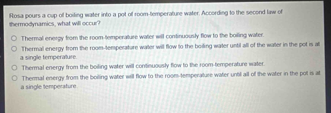 rosa pours a cup of boiling water into a pot of room - temperature water. according to the second law of thermodynamics, what will occur?\no thermal energy from the room - temperature water will continuously flow to the boiling water.\no thermal energy from the room - temperature water will flow to the boiling water until all of the water in the pot is at a single temperature.\no thermal energy from the boiling water will continuously flow to the room - temperature water.\no thermal energy from the boiling water will flow to the room - temperature water until all of the water in the pot is at a single temperature.