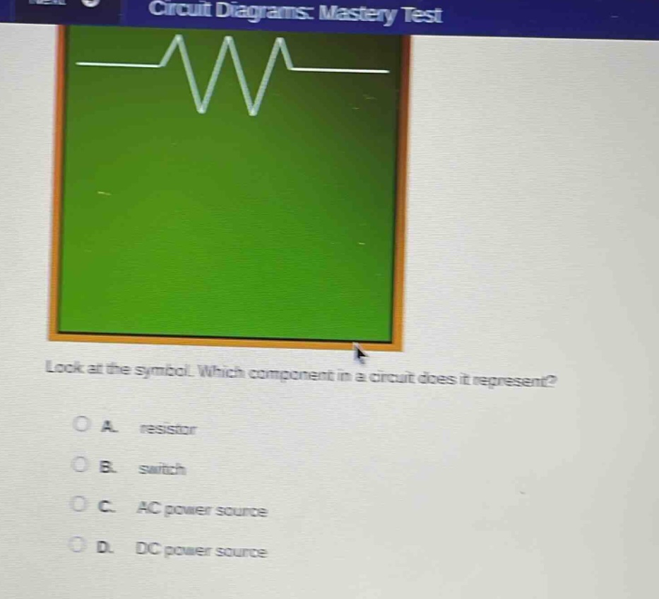 circuit diagrams: mastery test\nlook at the symbol. which component in a circuit does it represent?\na. resistor\nb. switch\nc. ac power source\nd. dc power source