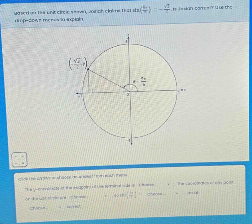 based on the unit circle shown, josiah claims that sin(\\(\\frac{5\\pi}{6}\\)) = -\\(\\frac{\\sqrt{3}}{2}\\). is josiah correct? use the drop - down menus to explain. click the arrows to choose an answer from each menu. the y - coordinate of the endpoint of the terminal side is choose... the coordinates of any point on the unit circle are choose..., so sin(\\(\\frac{5\\pi}{6}\\)) = choose... josiah choose... correct