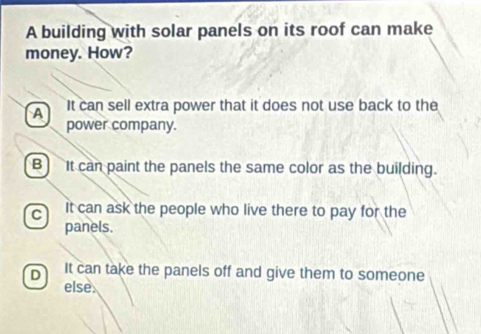 a building with solar panels on its roof can make money. how?\na it can sell extra power that it does not use back to the power company.\nb it can paint the panels the same color as the building.\nc it can ask the people who live there to pay for the panels.\nd it can take the panels off and give them to someone else.