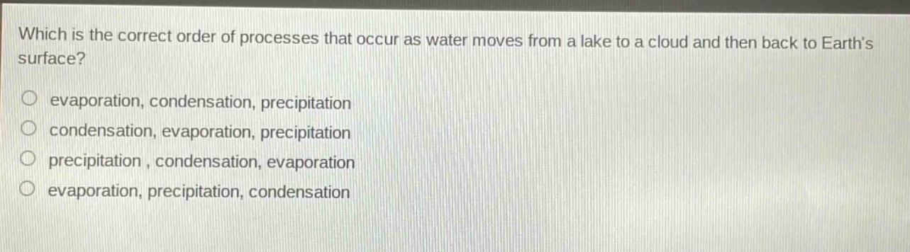 which is the correct order of processes that occur as water moves from a lake to a cloud and then back to earths surface?\no evaporation, condensation, precipitation\no condensation, evaporation, precipitation\no precipitation , condensation, evaporation\no evaporation, precipitation, condensation