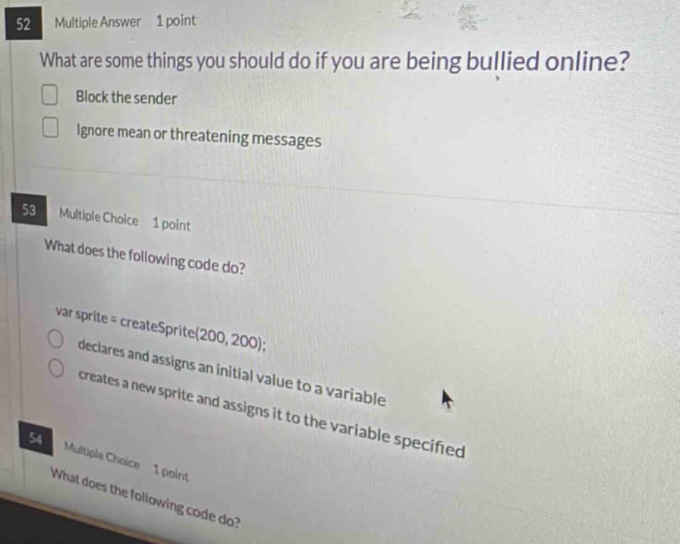52 multiple answer 1 point what are some things you should do if you are being bullied online? block the sender ignore mean or threatening messages 53 multiple choice 1 point what does the following code do? var sprite = createsprite(200, 200); declares and assigns an initial value to a variable creates a new sprite and assigns it to the variable specified 54 multiple choice 1 point what does the following code do?