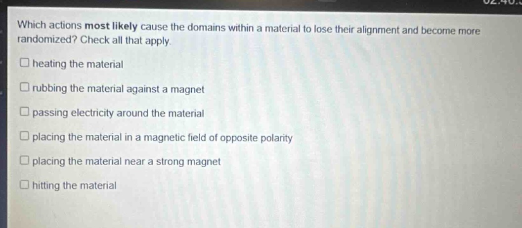 which actions most likely cause the domains within a material to lose their alignment and become more randomized? check all that apply.\n□ heating the material\n□ rubbing the material against a magnet\n□ passing electricity around the material\n□ placing the material in a magnetic field of opposite polarity\n□ placing the material near a strong magnet\n□ hitting the material