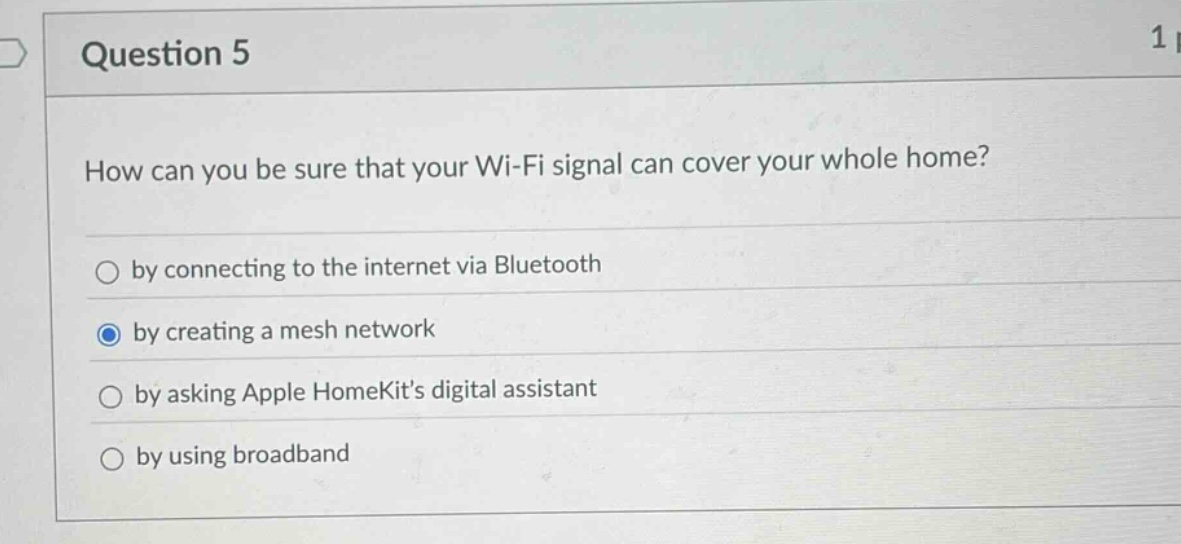 question 5\nhow can you be sure that your wi - fi signal can cover your whole home?\nby connecting to the internet via bluetooth\nby creating a mesh network\nby asking apple homekits digital assistant\nby using broadband