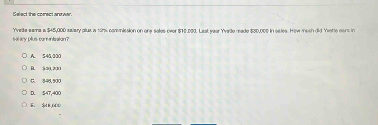select the correct answer.\nyvette earns a $45,000 salary plus a 12% commission on any sales over $10,000. last year yvette made $30,000 in sales. how much did yvette earn in salary plus commission?\n\na. $46,000\nb. $46,200\nc. $46,500\nd. $47,400\ne. $48,600