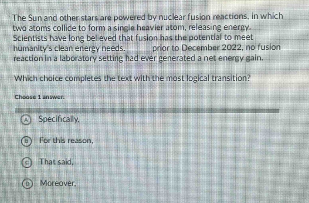 the sun and other stars are powered by nuclear fusion reactions, in which two atoms collide to form a single heavier atom, releasing energy. scientists have long believed that fusion has the potential to meet humanitys clean energy needs. prior to december 2022, no fusion reaction in a laboratory setting had ever generated a net energy gain. which choice completes the text with the most logical transition? choose 1 answer: a specifically, b for this reason, c that said, d moreover,