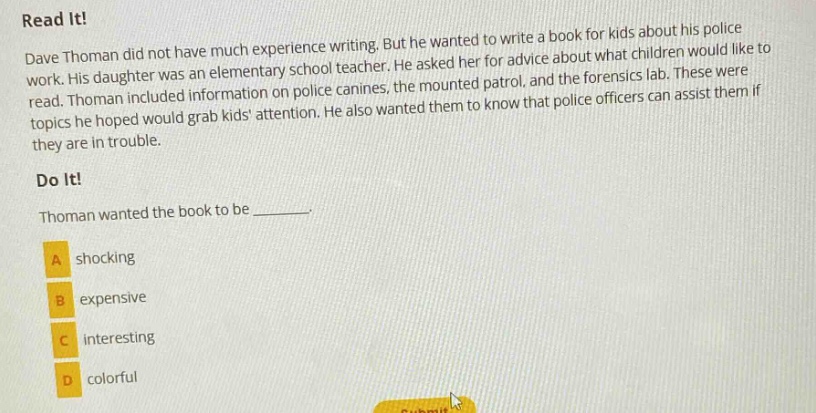 read it! dave thoman did not have much experience writing. but he wanted to write a book for kids about his police work. his daughter was an elementary school teacher. he asked her for advice about what children would like to read. thoman included information on police canines, the mounted patrol, and the forensics lab. these were topics he hoped would grab kids attention. he also wanted them to know that police officers can assist them if they are in trouble. do it! thoman wanted the book to be ________. a shocking b expensive c interesting d colorful
