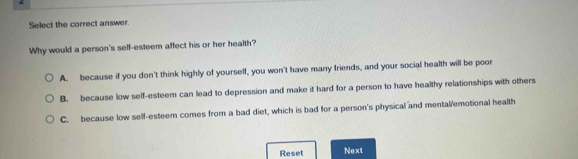 select the correct answer.\nwhy would a persons self - esteem affect his or her health?\na. because if you dont think highly of yourself, you wont have many friends, and your social health will be poor\nb. because low self - esteem can lead to depression and make it hard for a person to have healthy relationships with others\nc. because low self - esteem comes from a bad diet, which is bad for a persons physical and mental/emotional health