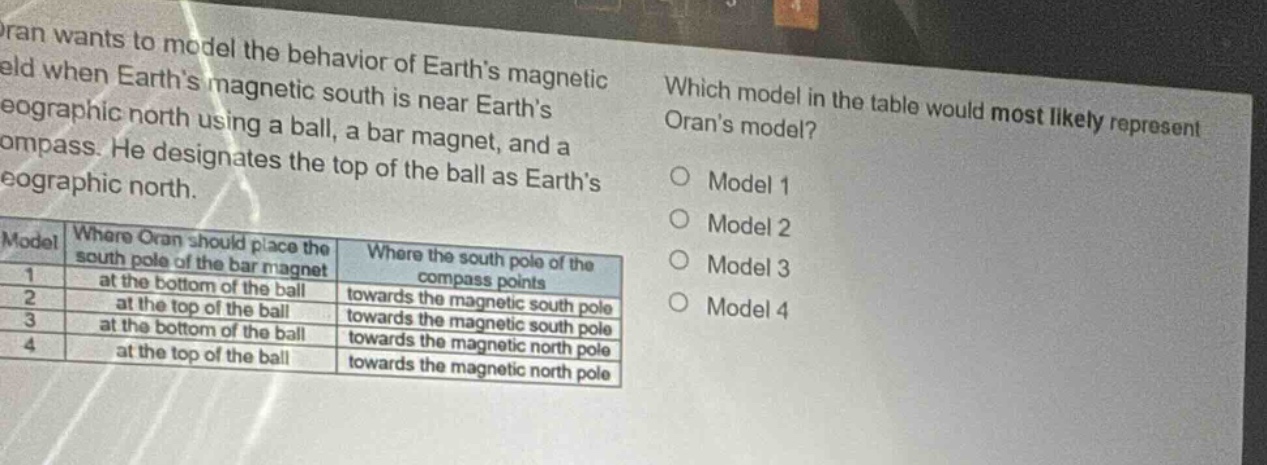 oran wants to model the behavior of earths magnetic field when earths magnetic south is near earths geographic north using a ball, a bar magnet, and a compass. he designates the top of the ball as earths geographic north. which model in the table would most likely represent orans model? model where oran should place the south pole of the bar magnet where the south pole of the compass points 1 at the bottom of the ball towards the magnetic south pole 2 at the top of the ball towards the magnetic south pole 3 at the bottom of the ball towards the magnetic north pole 4 at the top of the ball towards the magnetic north pole