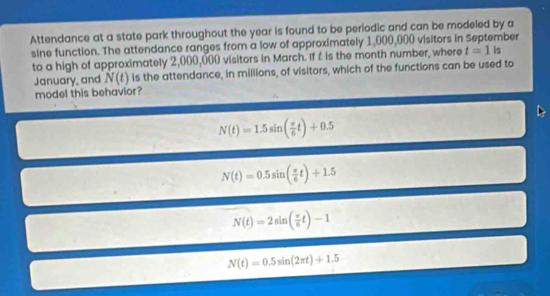 attendance at a state park throughout the year is found to be periodic and can be modeled by a sine function. the attendance ranges from a low of approximately 1,000,000 visitors in september to a high of approximately 2,000,000 visitors in march. if (t) is the month number, where (t = 1) is january, and (n(t)) is the attendance, in millions, of visitors, which of the functions can be used to model this behavior?\n\n(n(t)=1.5sinleft(\frac{pi}{6}t\right)+0.5)\n\n(n(t)=0.5sinleft(\frac{pi}{6}t\right)+1.5)\n\n(n(t)=2sinleft(\frac{pi}{6}t\right)-1)\n\n(n(t)=0.5sin(2pi t)+1.5)