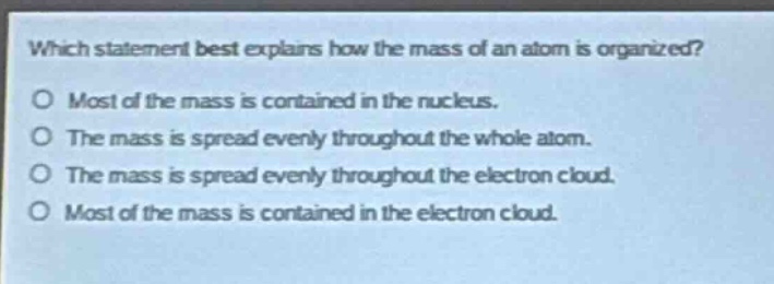which statement best explains how the mass of an atom is organized?\no most of the mass is contained in the nucleus.\no the mass is spread evenly throughout the whole atom.\no the mass is spread evenly throughout the electron cloud.\no most of the mass is contained in the electron cloud.