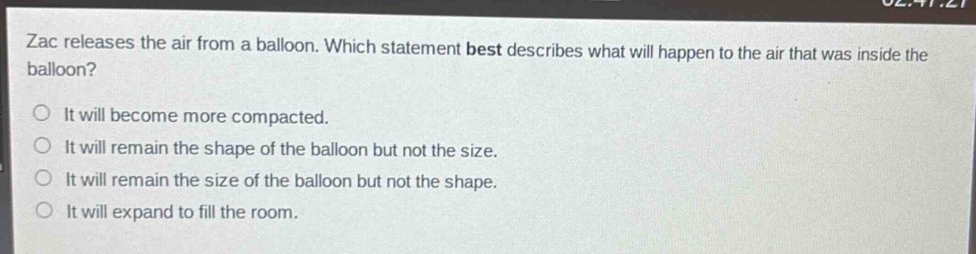 zac releases the air from a balloon. which statement best describes what will happen to the air that was inside the balloon?\no it will become more compacted.\no it will remain the shape of the balloon but not the size.\no it will remain the size of the balloon but not the shape.\no it will expand to fill the room.