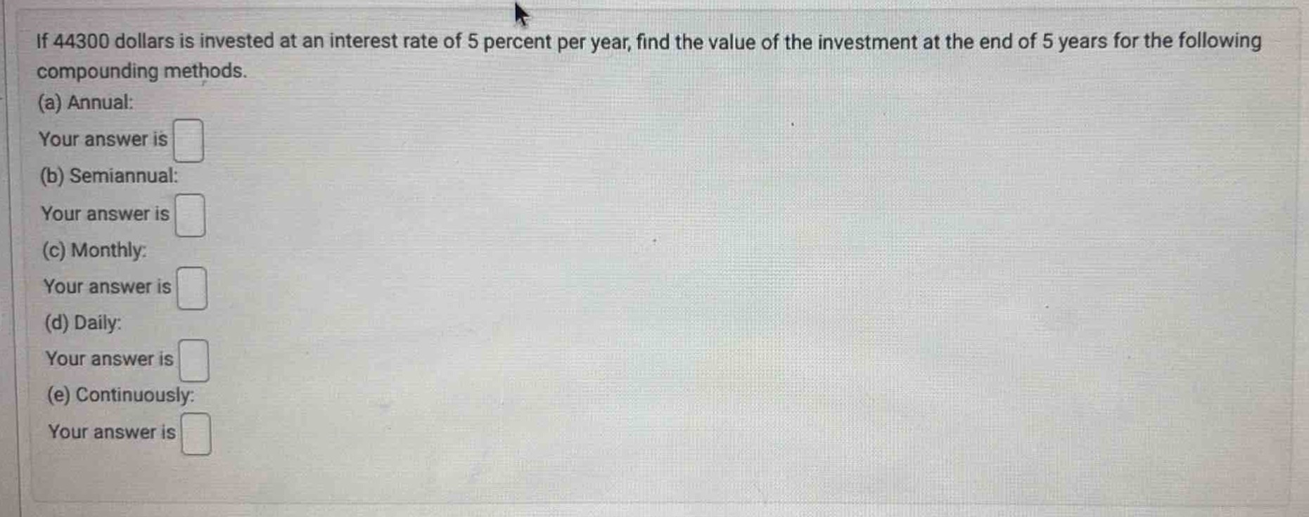 if 44300 dollars is invested at an interest rate of 5 percent per year, find the value of the investment at the end of 5 years for the following compounding methods.\n(a) annual:\nyour answer is \n(b) semiannual:\nyour answer is \n(c) monthly:\nyour answer is \n(d) daily:\nyour answer is \n(e) continuously:\nyour answer is