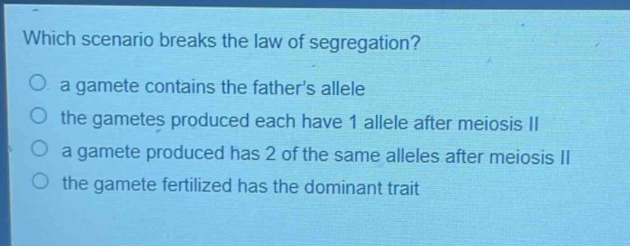 which scenario breaks the law of segregation?\no a gamete contains the fathers allele\no the gametes produced each have 1 allele after meiosis ii\no a gamete produced has 2 of the same alleles after meiosis ii\no the gamete fertilized has the dominant trait
