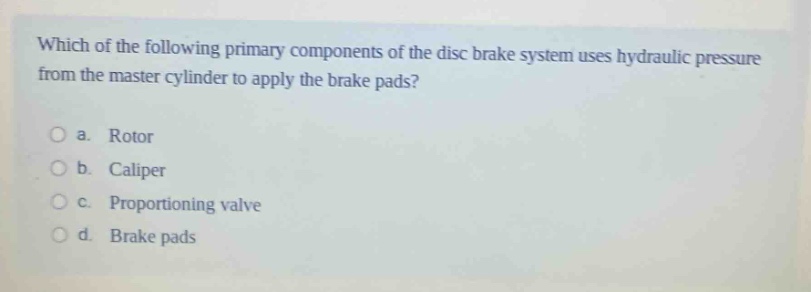 which of the following primary components of the disc brake system uses hydraulic pressure from the master cylinder to apply the brake pads?\n\na. rotor\n\nb. caliper\n\nc. proportioning valve\n\nd. brake pads