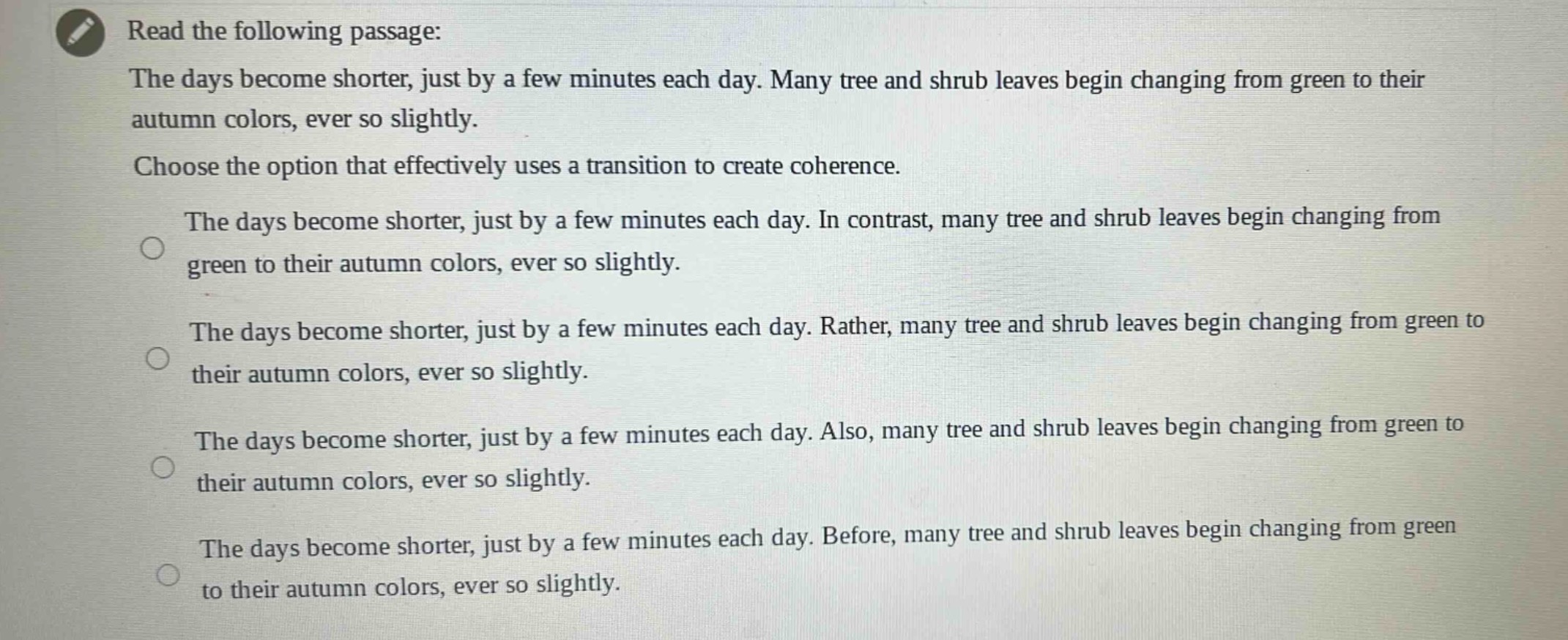 read the following passage: the days become shorter, just by a few minutes each day. many tree and shrub leaves begin changing from green to their autumn colors, ever so slightly. choose the option that effectively uses a transition to create coherence. the days become shorter, just by a few minutes each day. in contrast, many tree and shrub leaves begin changing from green to their autumn colors, ever so slightly. the days become shorter, just by a few minutes each day. rather, many tree and shrub leaves begin changing from green to their autumn colors, ever so slightly. the days become shorter, just by a few minutes each day. also, many tree and shrub leaves begin changing from green to their autumn colors, ever so slightly. the days become shorter, just by a few minutes each day. before, many tree and shrub leaves begin changing from green to their autumn colors, ever so slightly.