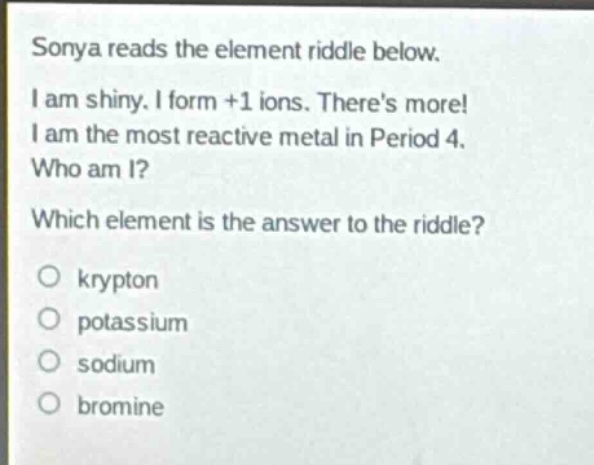 sonya reads the element riddle below. i am shiny. i form +1 ions. theres more! i am the most reactive metal in period 4. who am i? which element is the answer to the riddle? o krypton o potassium o sodium o bromine